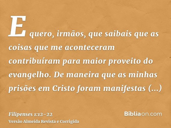 E quero, irmãos, que saibais que as coisas que me aconteceram contribuíram para maior proveito do evangelho.De maneira que as minhas prisões em Cristo foram man