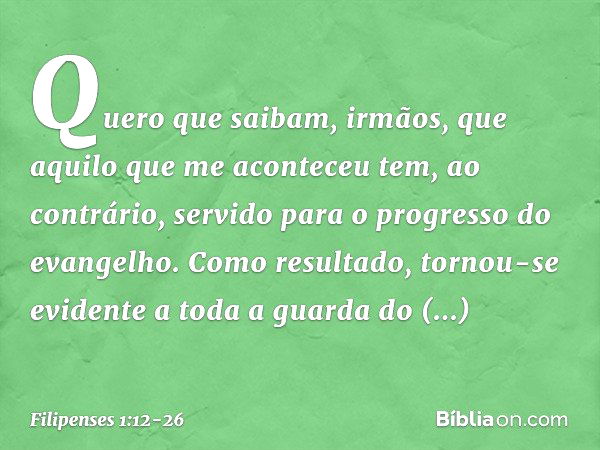 Quero que saibam, irmãos, que aquilo que me aconteceu tem, ao contrário, servido para o progresso do evangelho. Como resultado, tornou-se evidente a toda a guar