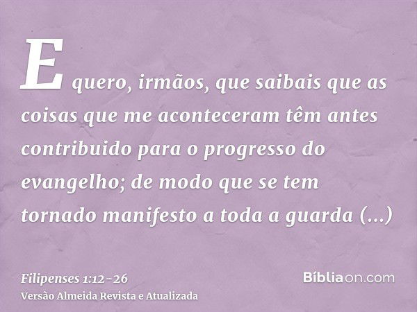 E quero, irmãos, que saibais que as coisas que me aconteceram têm antes contribuido para o progresso do evangelho;de modo que se tem tornado manifesto a toda a 