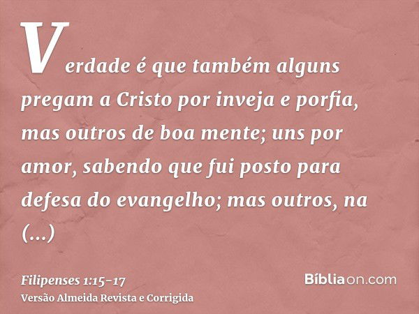 Verdade é que também alguns pregam a Cristo por inveja e porfia, mas outros de boa mente;uns por amor, sabendo que fui posto para defesa do evangelho;mas outros