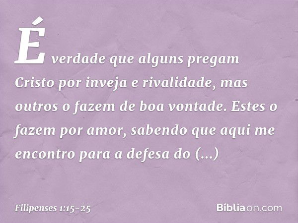 É verdade que alguns pregam Cristo por inveja e rivalidade, mas outros o fazem de boa vontade. Estes o fazem por amor, sabendo que aqui me encontro para a defes