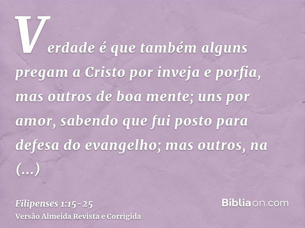 Verdade é que também alguns pregam a Cristo por inveja e porfia, mas outros de boa mente;uns por amor, sabendo que fui posto para defesa do evangelho;mas outros