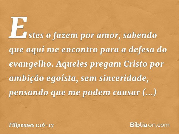 Estes o fazem por amor, sabendo que aqui me encontro para a defesa do evangelho. Aqueles pregam Cristo por ambição egoísta, sem sinceridade, pensando que me pod