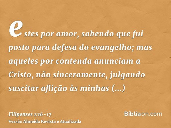 estes por amor, sabendo que fui posto para defesa do evangelho;mas aqueles por contenda anunciam a Cristo, não sinceramente, julgando suscitar aflição às minhas