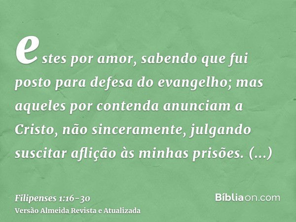 estes por amor, sabendo que fui posto para defesa do evangelho;mas aqueles por contenda anunciam a Cristo, não sinceramente, julgando suscitar aflição às minhas