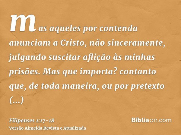 mas aqueles por contenda anunciam a Cristo, não sinceramente, julgando suscitar aflição às minhas prisões.Mas que importa? contanto que, de toda maneira, ou por