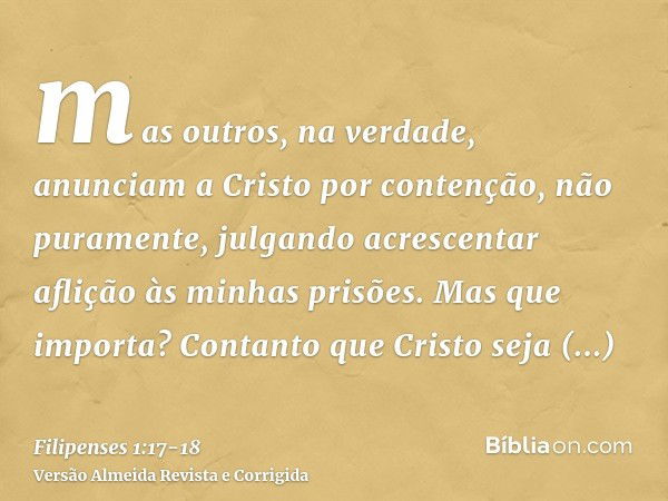 mas outros, na verdade, anunciam a Cristo por contenção, não puramente, julgando acrescentar aflição às minhas prisões.Mas que importa? Contanto que Cristo seja