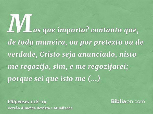 Mas que importa? contanto que, de toda maneira, ou por pretexto ou de verdade, Cristo seja anunciado, nisto me regozijo, sim, e me regozijarei;porque sei que is