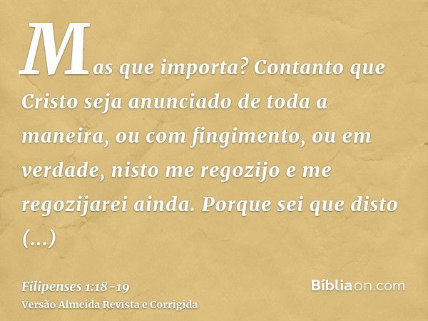 Mas que importa? Contanto que Cristo seja anunciado de toda a maneira, ou com fingimento, ou em verdade, nisto me regozijo e me regozijarei ainda.Porque sei que