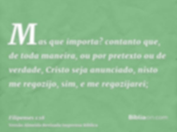 Mas que importa? contanto que, de toda maneira, ou por pretexto ou de verdade, Cristo seja anunciado, nisto me regozijo, sim, e me regozijarei;