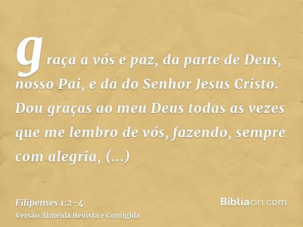 graça a vós e paz, da parte de Deus, nosso Pai, e da do Senhor Jesus Cristo.Dou graças ao meu Deus todas as vezes que me lembro de vós,fazendo, sempre com alegr