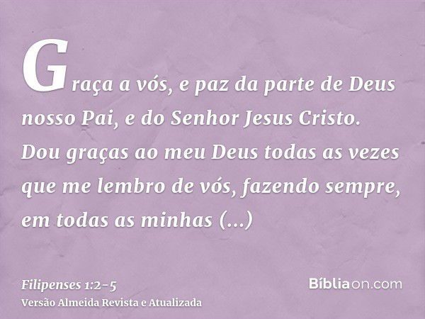 Graça a vós, e paz da parte de Deus nosso Pai, e do Senhor Jesus Cristo.Dou graças ao meu Deus todas as vezes que me lembro de vós,fazendo sempre, em todas as m