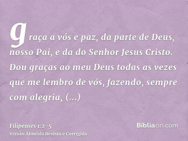 graça a vós e paz, da parte de Deus, nosso Pai, e da do Senhor Jesus Cristo.Dou graças ao meu Deus todas as vezes que me lembro de vós,fazendo, sempre com alegr