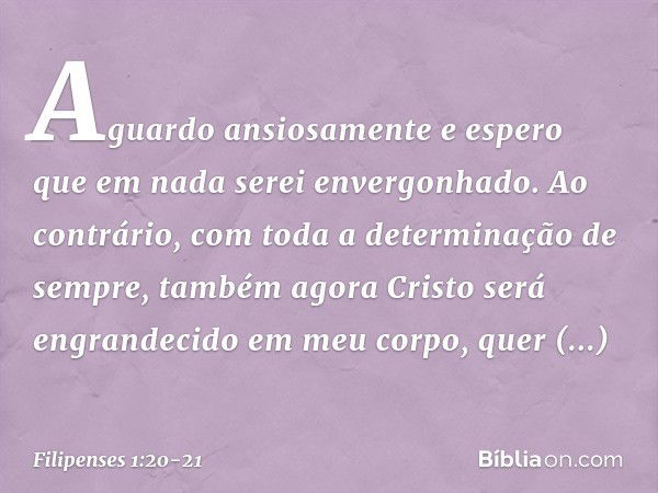 Aguardo ansiosamente e espero que em nada serei envergonhado. Ao contrário, com toda a determinação de sempre, também agora Cristo será engrandecido em meu corp