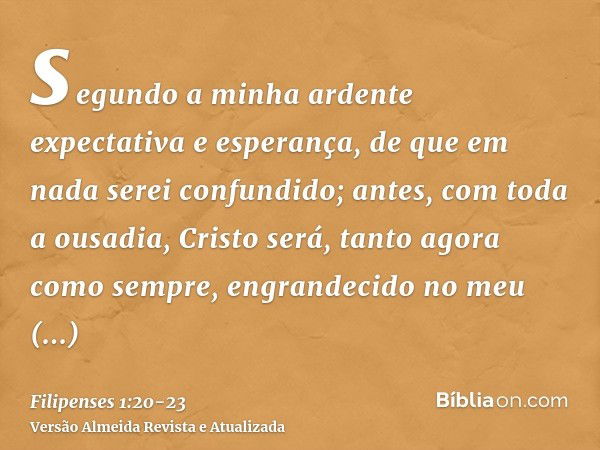 segundo a minha ardente expectativa e esperança, de que em nada serei confundido; antes, com toda a ousadia, Cristo será, tanto agora como sempre, engrandecido 