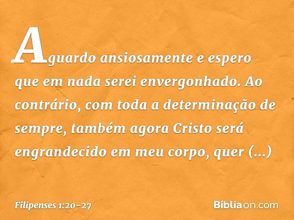 Aguardo ansiosamente e espero que em nada serei envergonhado. Ao contrário, com toda a determinação de sempre, também agora Cristo será engrandecido em meu corp