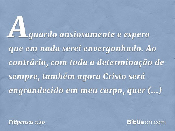 Aguardo ansiosamente e espero que em nada serei envergonhado. Ao contrário, com toda a determinação de sempre, também agora Cristo será engrandecido em meu corp