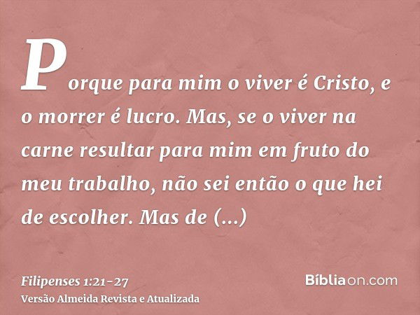 Porque para mim o viver é Cristo, e o morrer é lucro.Mas, se o viver na carne resultar para mim em fruto do meu trabalho, não sei então o que hei de escolher.Ma