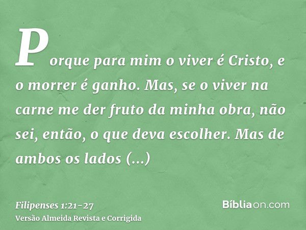 Porque para mim o viver é Cristo, e o morrer é ganho.Mas, se o viver na carne me der fruto da minha obra, não sei, então, o que deva escolher.Mas de ambos os la