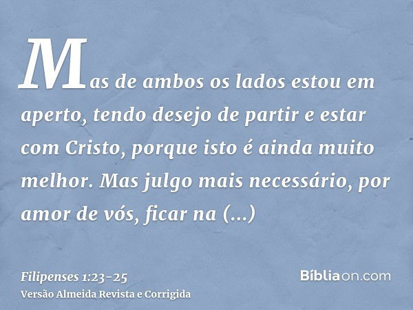 Mas de ambos os lados estou em aperto, tendo desejo de partir e estar com Cristo, porque isto é ainda muito melhor.Mas julgo mais necessário, por amor de vós, f