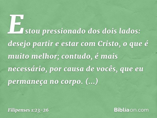 Estou pressionado dos dois lados: desejo partir e estar com Cristo, o que é muito melhor; contudo, é mais necessário, por causa de vocês, que eu permaneça no co