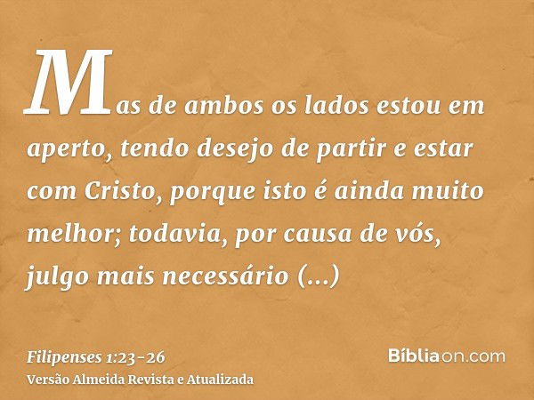 Mas de ambos os lados estou em aperto, tendo desejo de partir e estar com Cristo, porque isto é ainda muito melhor;todavia, por causa de vós, julgo mais necessá