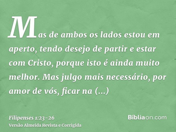 Mas de ambos os lados estou em aperto, tendo desejo de partir e estar com Cristo, porque isto é ainda muito melhor.Mas julgo mais necessário, por amor de vós, f