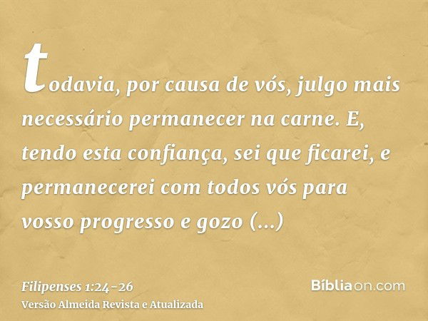 todavia, por causa de vós, julgo mais necessário permanecer na carne.E, tendo esta confiança, sei que ficarei, e permanecerei com todos vós para vosso progresso