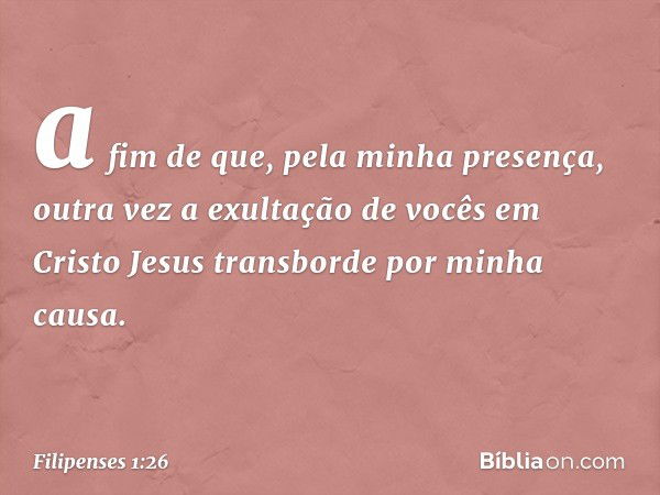 a fim de que, pela minha presença, outra vez a exultação de vocês em Cristo Jesus transborde por minha causa. -- Filipenses 1:26