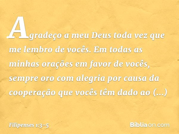 Agradeço a meu Deus toda vez que me lembro de vocês. Em todas as minhas orações em favor de vocês, sempre oro com alegria por causa da cooperação que vocês têm 