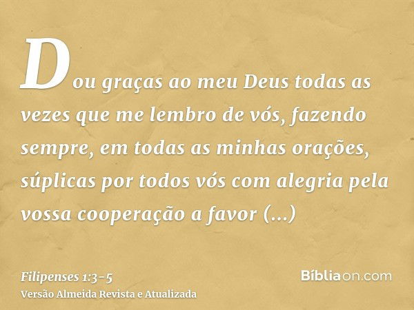 Dou graças ao meu Deus todas as vezes que me lembro de vós,fazendo sempre, em todas as minhas orações, súplicas por todos vós com alegriapela vossa cooperação a