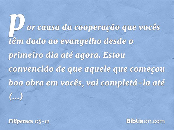 por causa da cooperação que vocês têm dado ao evangelho desde o primeiro dia até agora. Estou convencido de que aquele que começou boa obra em vocês, vai comple