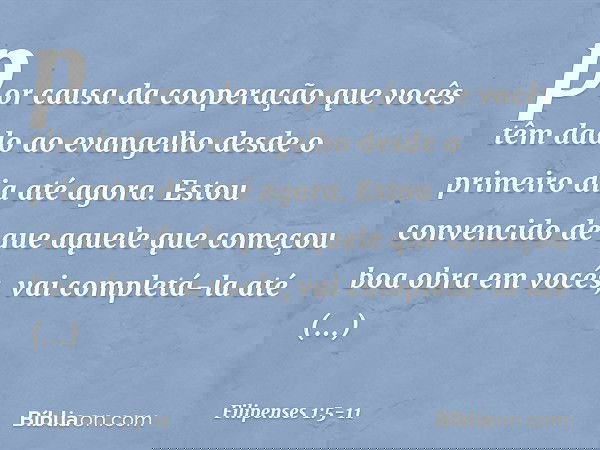 por causa da cooperação que vocês têm dado ao evangelho desde o primeiro dia até agora. Estou convencido de que aquele que começou boa obra em vocês, vai comple