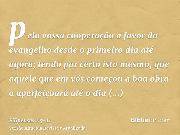 pela vossa cooperação a favor do evangelho desde o primeiro dia até agora;tendo por certo isto mesmo, que aquele que em vós começou a boa obra a aperfeiçoará at