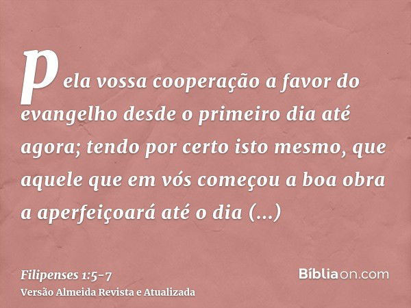 pela vossa cooperação a favor do evangelho desde o primeiro dia até agora;tendo por certo isto mesmo, que aquele que em vós começou a boa obra a aperfeiçoará at