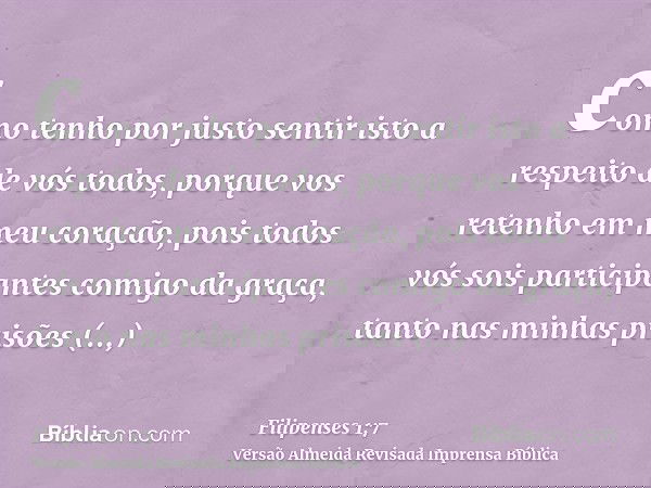 como tenho por justo sentir isto a respeito de vós todos, porque vos retenho em meu coração, pois todos vós sois participantes comigo da graça, tanto nas minhas