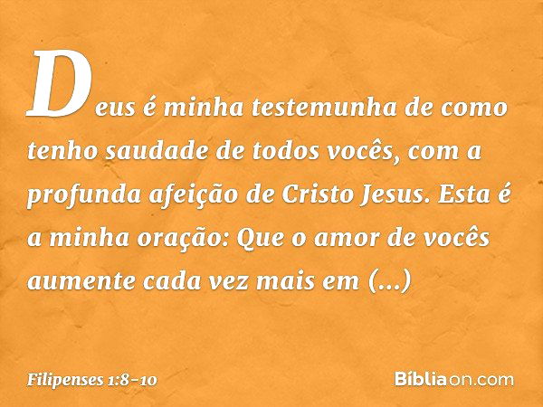 Deus é minha testemunha de como tenho saudade de todos vocês, com a profunda afeição de Cristo Jesus. Esta é a minha oração: Que o amor de vocês aumente cada ve