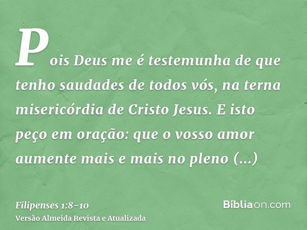 Pois Deus me é testemunha de que tenho saudades de todos vós, na terna misericórdia de Cristo Jesus.E isto peço em oração: que o vosso amor aumente mais e mais 