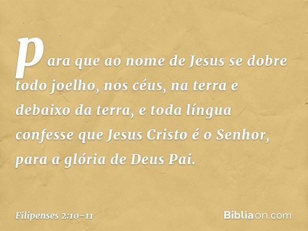 para que ao nome de Jesus
se dobre todo joelho,
nos céus, na terra
e debaixo da terra, e toda língua confesse que Jesus Cristo é o Senhor,
para a glória de Deus