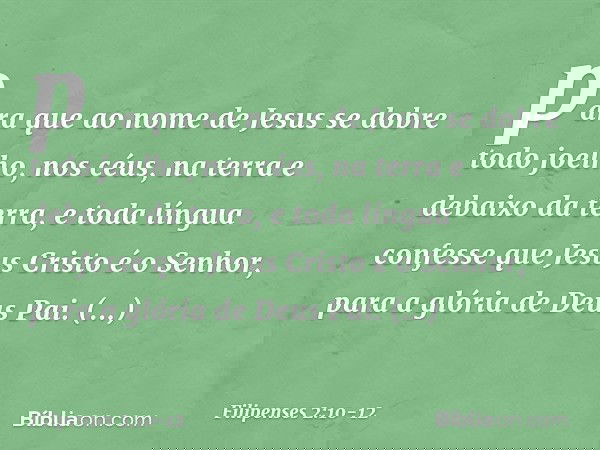 para que ao nome de Jesus
se dobre todo joelho,
nos céus, na terra
e debaixo da terra, e toda língua confesse que Jesus Cristo é o Senhor,
para a glória de Deus