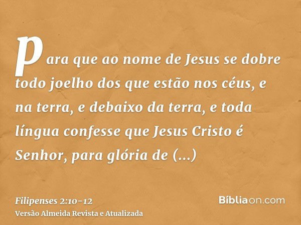 para que ao nome de Jesus se dobre todo joelho dos que estão nos céus, e na terra, e debaixo da terra,e toda língua confesse que Jesus Cristo é Senhor, para gló