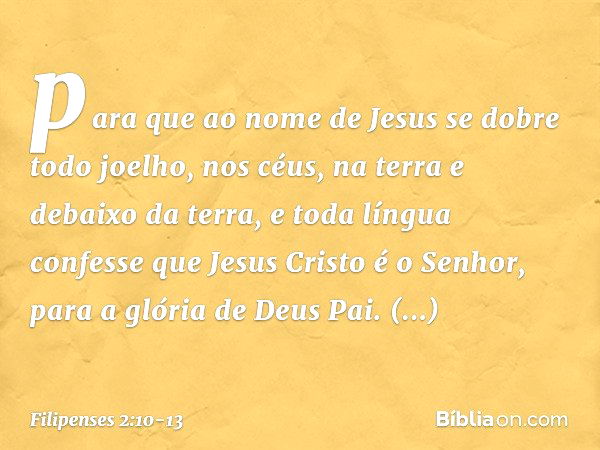 para que ao nome de Jesus
se dobre todo joelho,
nos céus, na terra
e debaixo da terra, e toda língua confesse que Jesus Cristo é o Senhor,
para a glória de Deus