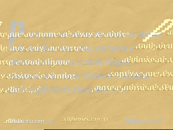 para que ao nome de Jesus
se dobre todo joelho,
nos céus, na terra
e debaixo da terra, e toda língua confesse que Jesus Cristo é o Senhor,
para a glória de Deus