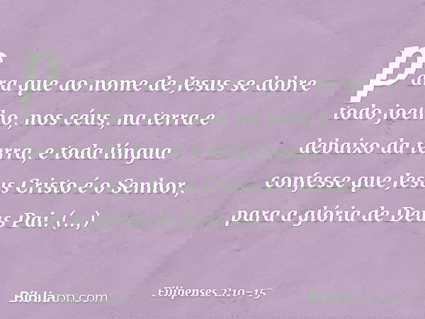 para que ao nome de Jesus
se dobre todo joelho,
nos céus, na terra
e debaixo da terra, e toda língua confesse que Jesus Cristo é o Senhor,
para a glória de Deus