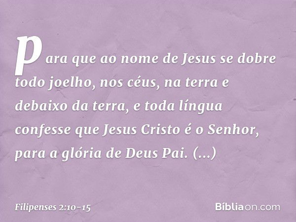 para que ao nome de Jesus
se dobre todo joelho,
nos céus, na terra
e debaixo da terra, e toda língua confesse que Jesus Cristo é o Senhor,
para a glória de Deus