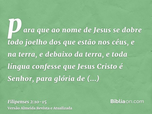 para que ao nome de Jesus se dobre todo joelho dos que estão nos céus, e na terra, e debaixo da terra,e toda língua confesse que Jesus Cristo é Senhor, para gló