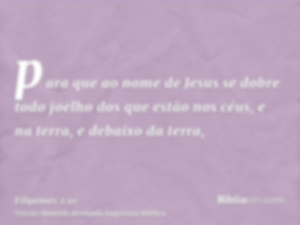 para que ao nome de Jesus se dobre todo joelho dos que estão nos céus, e na terra, e debaixo da terra,