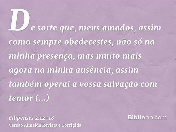 De sorte que, meus amados, assim como sempre obedecestes, não só na minha presença, mas muito mais agora na minha ausência, assim também operai a vossa salvação