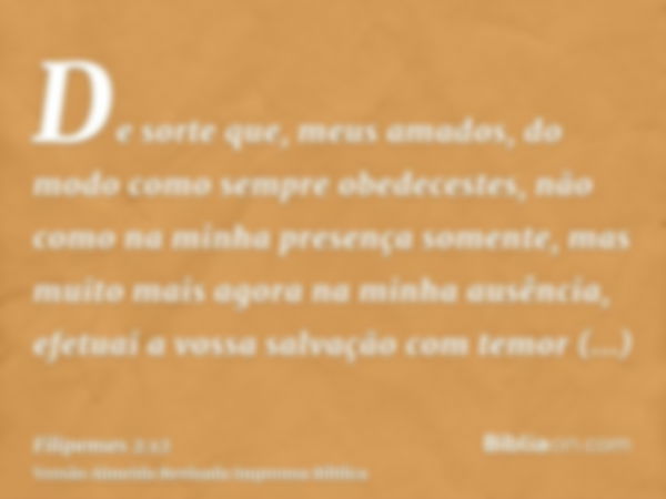 De sorte que, meus amados, do modo como sempre obedecestes, não como na minha presença somente, mas muito mais agora na minha ausência, efetuai a vossa salvação