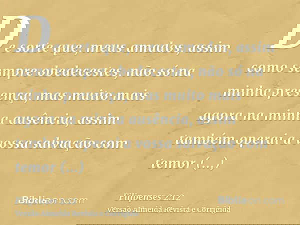 De sorte que, meus amados, assim como sempre obedecestes, não só na minha presença, mas muito mais agora na minha ausência, assim também operai a vossa salvação
